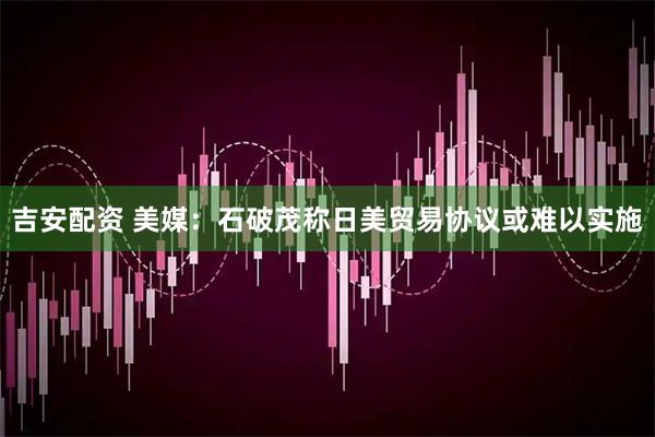 吉安配资 美媒：石破茂称日美贸易协议或难以实施