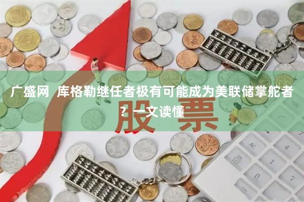 广盛网  库格勒继任者极有可能成为美联储掌舵者？一文读懂