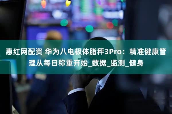 惠红网配资 华为八电极体脂秤3Pro：精准健康管理从每日称重开始_数据_监测_健身