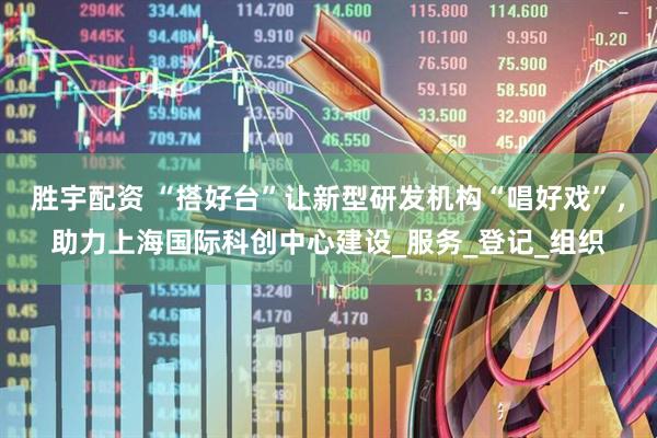胜宇配资 “搭好台”让新型研发机构“唱好戏”，助力上海国际科创中心建设_服务_登记_组织