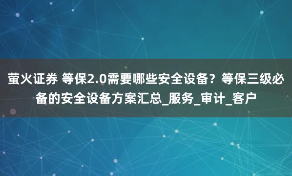 萤火证券 等保2.0需要哪些安全设备？等保三级必备的安全设备方案汇总_服务_审计_客户