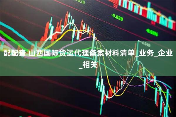 配配查 山西国际货运代理备案材料清单_业务_企业_相关