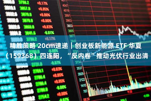 精胜策略 20cm速递｜创业板新能源 ETF 华夏（159368）四连阳，“反内卷”推动光伏行业出清