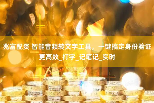 兆富配资 智能音频转文字工具，一键搞定身份验证更高效_打字_记笔记_实时