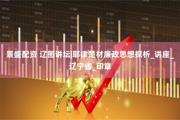 景盛配资 辽图讲坛|耶律楚材廉政思想探析_讲座_辽宁省_印章