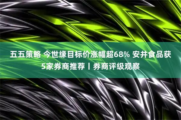 五五策略 今世缘目标价涨幅超68% 安井食品获5家券商推荐丨券商评级观察