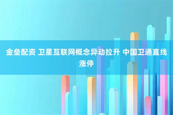 金垒配资 卫星互联网概念异动拉升 中国卫通直线涨停