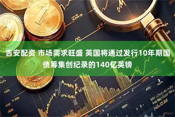 吉安配资 市场需求旺盛 英国将通过发行10年期国债筹集创纪录的140亿英镑