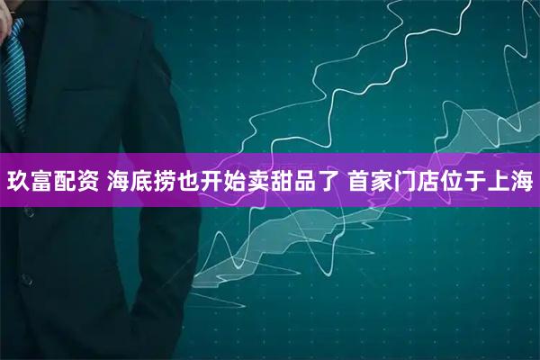 玖富配资 海底捞也开始卖甜品了 首家门店位于上海