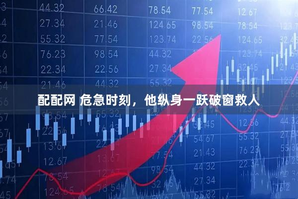 配配网 危急时刻，他纵身一跃破窗救人