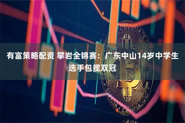 有富策略配资 攀岩全锦赛：广东中山14岁中学生选手包揽双冠