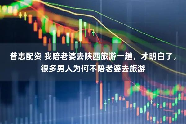 普惠配资 我陪老婆去陕西旅游一趟，才明白了，很多男人为何不陪老婆去旅游