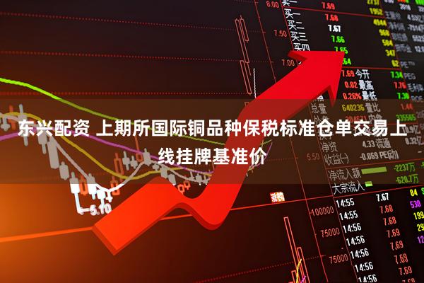 东兴配资 上期所国际铜品种保税标准仓单交易上线挂牌基准价