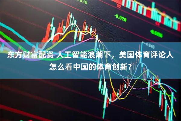 东方财富配资 人工智能浪潮下，美国体育评论人怎么看中国的体育创新？