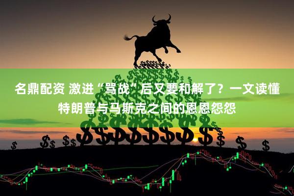 名鼎配资 激进“骂战”后又要和解了？一文读懂特朗普与马斯克之间的恩恩怨怨