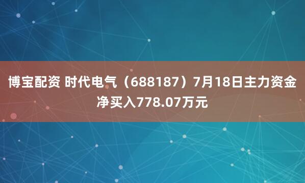 博宝配资 时代电气(688187)7月18日主力资金净买入778.07万元