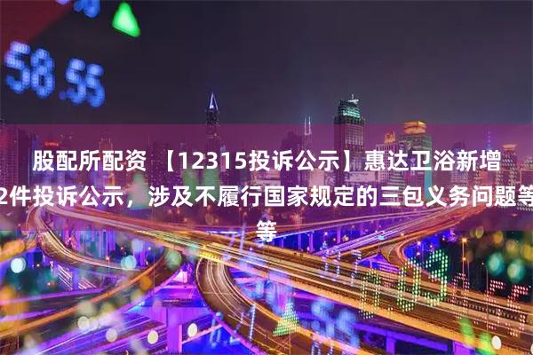 股配所配资 【12315投诉公示】惠达卫浴新增2件投诉公示,涉及不履行国家规定的三包义务问题等