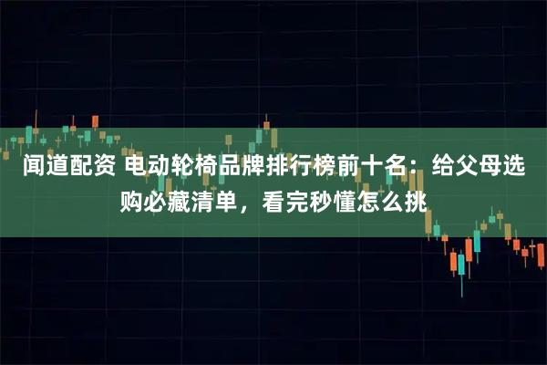 闻道配资 电动轮椅品牌排行榜前十名：给父母选购必藏清单，看完秒懂怎么挑