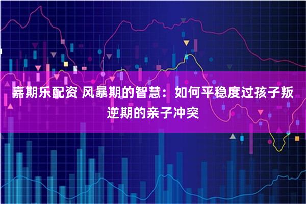 嘉期乐配资 风暴期的智慧：如何平稳度过孩子叛逆期的亲子冲突