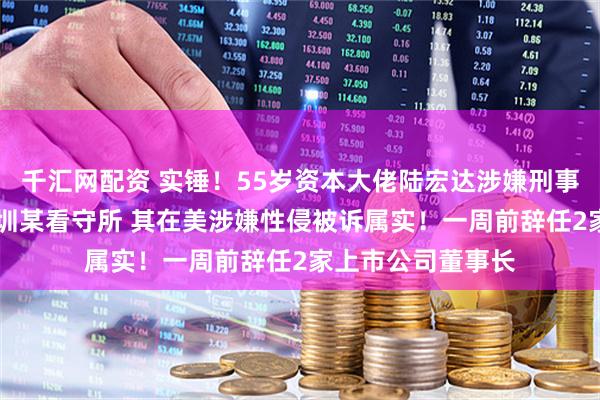 千汇网配资 实锤!55岁资本大佬陆宏达涉嫌刑事犯罪 被羁押在深圳某看守所 其在美涉嫌性侵被诉属实!一周前辞任2家上市公司董事长
