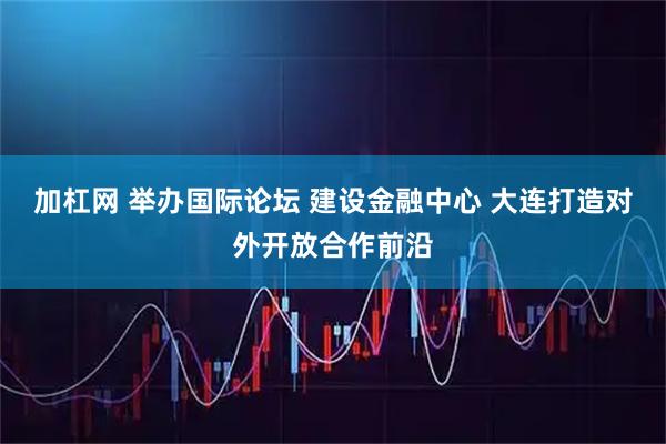 加杠网 举办国际论坛 建设金融中心 大连打造对外开放合作前沿