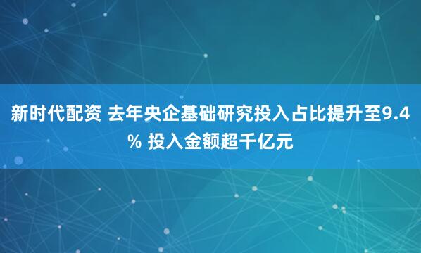 新时代配资 去年央企基础研究投入占比提升至9.4% 投入金额超千亿元