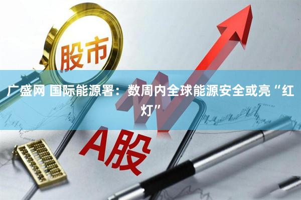 广盛网 国际能源署：数周内全球能源安全或亮“红灯”